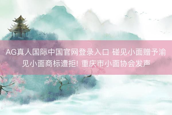 AG真人国际中国官网登录入口 碰见小面赠予渝见小面商标遭拒! 重庆市小面协会发声