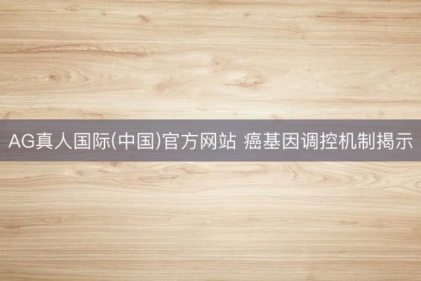 AG真人国际(中国)官方网站 癌基因调控机制揭示