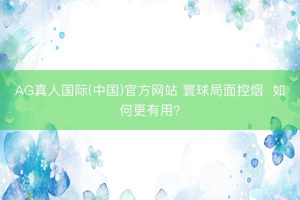 AG真人国际(中国)官方网站 寰球局面控烟 如何更有用?