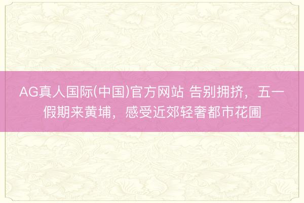 AG真人国际(中国)官方网站 告别拥挤，五一假期来黄埔，感受近郊轻奢都市花圃