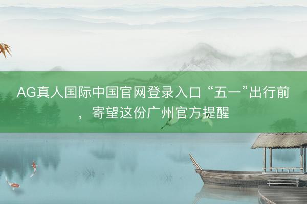 AG真人国际中国官网登录入口 “五一”出行前，寄望这份广州官方提醒