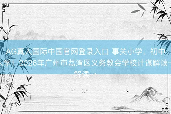 AG真人国际中国官网登录入口 事关小学、初中入学！2026年广州市荔湾区义务教会学校计谋解读→