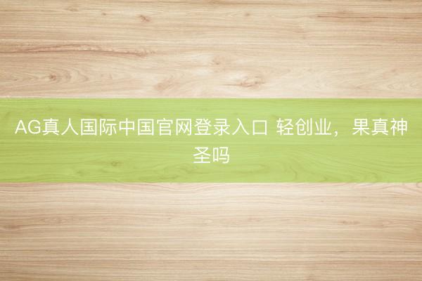 AG真人国际中国官网登录入口 轻创业，果真神圣吗