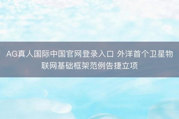 AG真人国际中国官网登录入口 外洋首个卫星物联网基础框架范例告捷立项