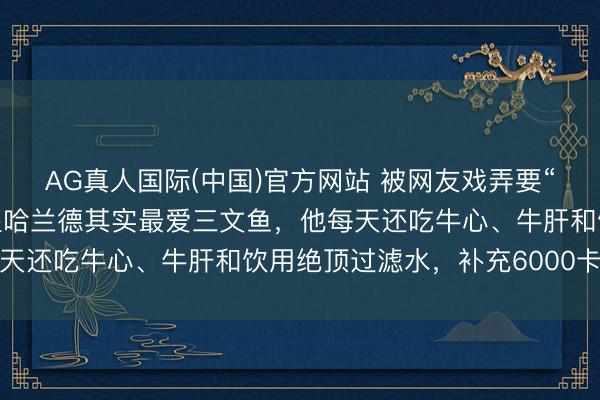 AG真人国际(中国)官方网站 被网友戏弄要“吃小孩”,挪威头号球星哈兰德其实最爱三文鱼,他每天还吃牛心、牛肝和饮用绝顶过滤水,补充6000卡热量