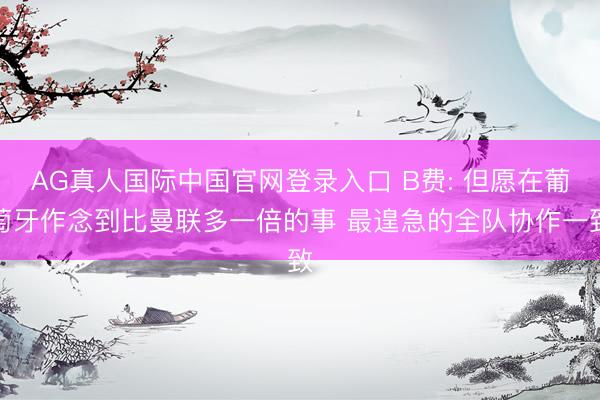AG真人国际中国官网登录入口 B费: 但愿在葡萄牙作念到比曼联多一倍的事 最遑急的全队协作一致