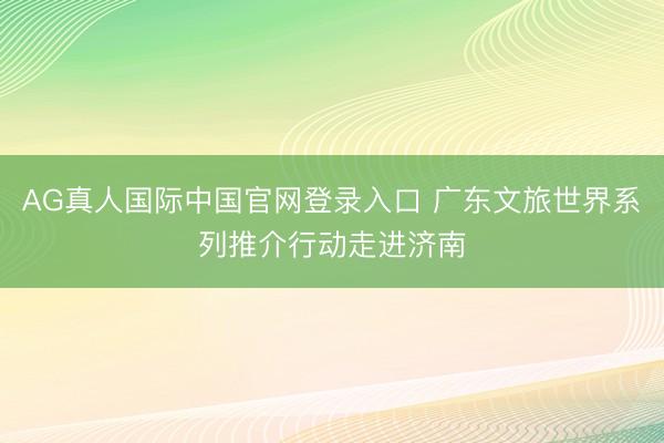 AG真人国际中国官网登录入口 广东文旅世界系列推介行动走进济南