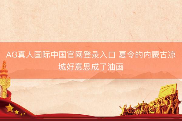 AG真人国际中国官网登录入口 夏令的内蒙古凉城好意思成了油画