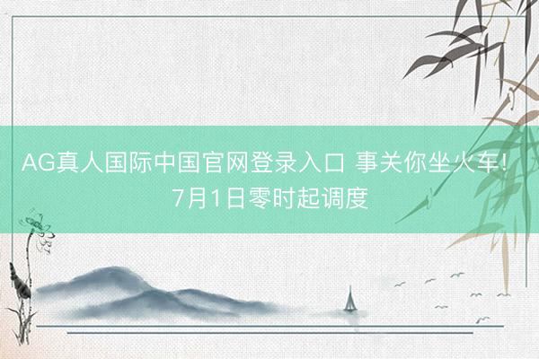 AG真人国际中国官网登录入口 事关你坐火车! 7月1日零时起调度
