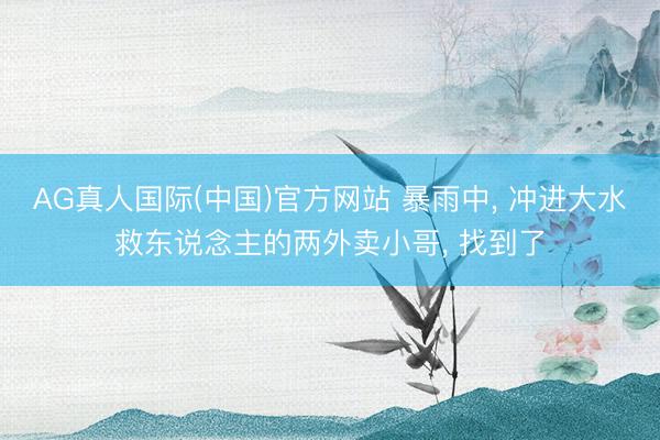 AG真人国际(中国)官方网站 暴雨中, 冲进大水救东说念主的两外卖小哥, 找到了