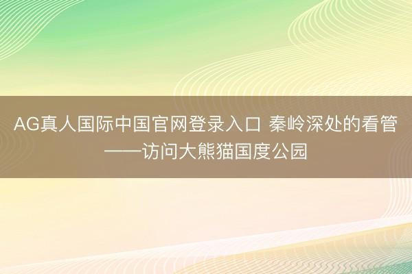 AG真人国际中国官网登录入口 秦岭深处的看管——访问大熊猫国度公园