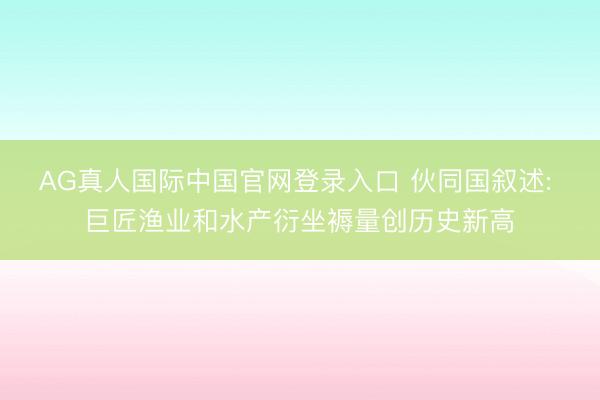 AG真人国际中国官网登录入口 伙同国叙述: 巨匠渔业和水产衍坐褥量创历史新高