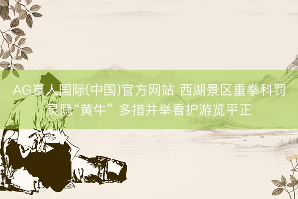 AG真人国际(中国)官方网站 西湖景区重拳科罚灵隐“黄牛” 多措并举看护游览平正