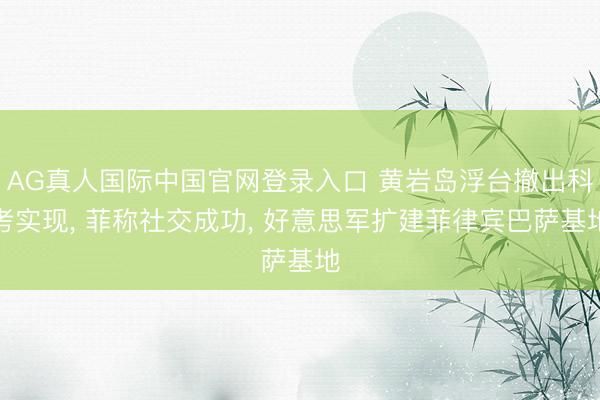 AG真人国际中国官网登录入口 黄岩岛浮台撤出科考实现, 菲称社交成功, 好意思军扩建菲律宾巴萨基地