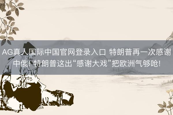 AG真人国际中国官网登录入口 特朗普再一次感谢中俄! 特朗普这出“感谢大戏”把欧洲气够呛!