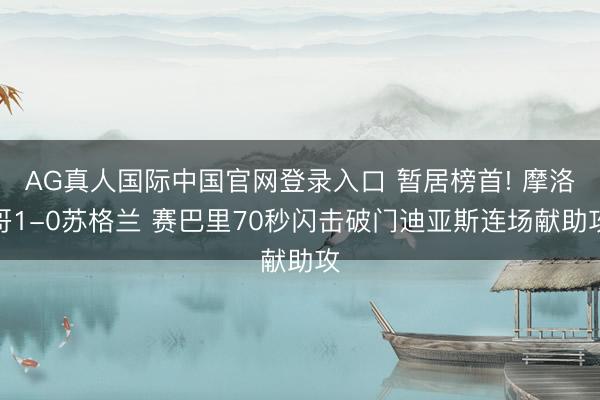 AG真人国际中国官网登录入口 暂居榜首! 摩洛哥1-0苏格兰 赛巴里70秒闪击破门迪亚斯连场献助攻