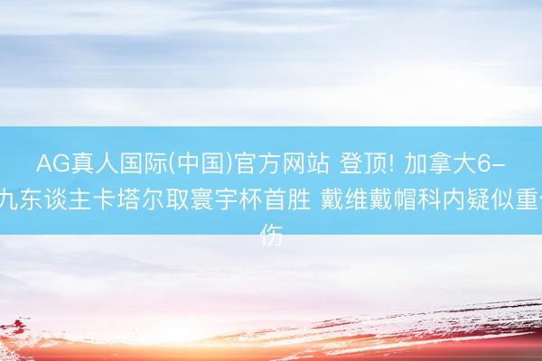 AG真人国际(中国)官方网站 登顶! 加拿大6-0九东谈主卡塔尔取寰宇杯首胜 戴维戴帽科内疑似重伤